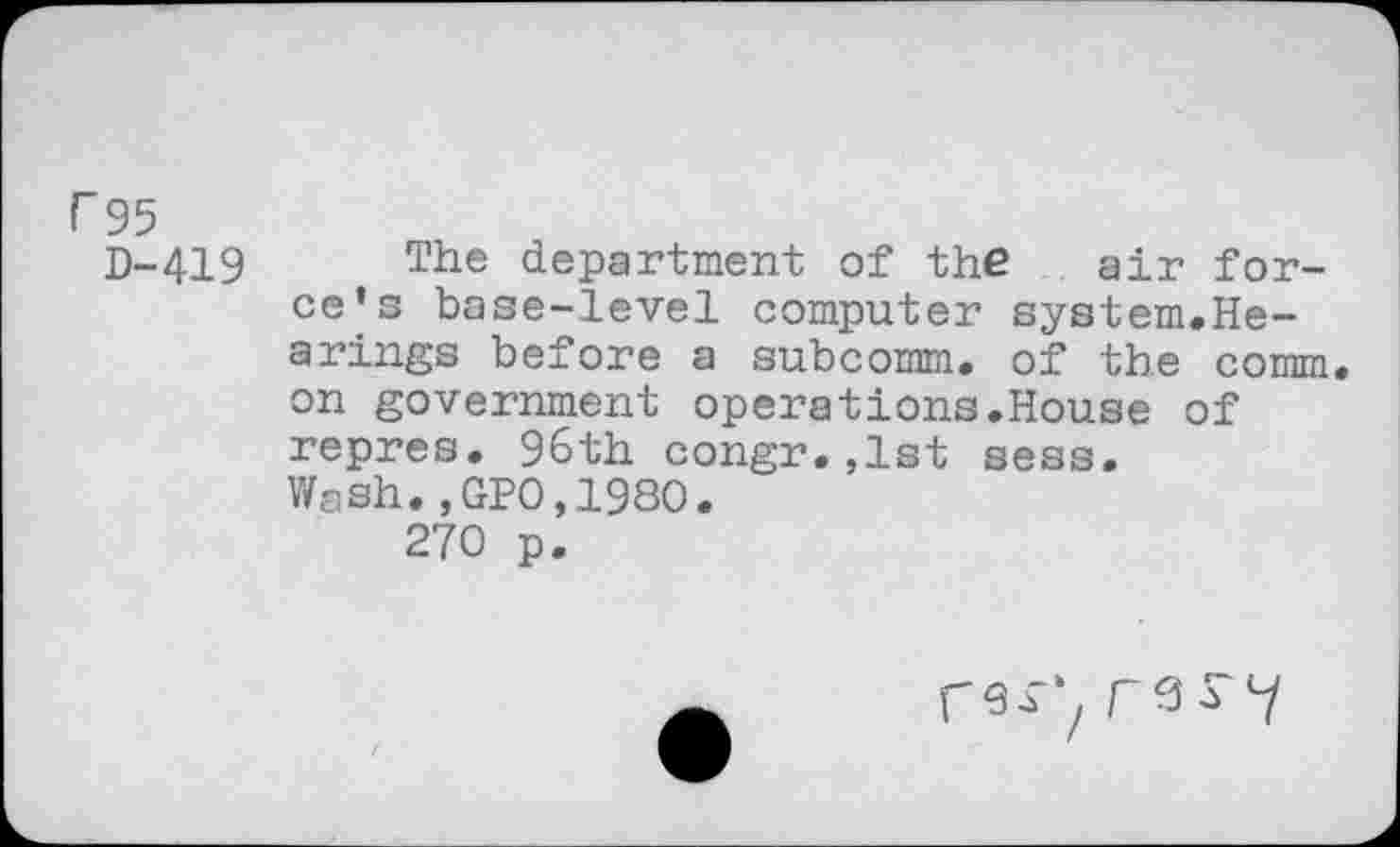 ﻿r 95
D-419
The department of the air force's base-level computer system.Hearings before a subcomm. of the comm, on government operations.House of repres. 96th congr.,1st sess. Wash.,GP0,1980.
270 p.